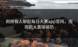 刚刚有人聊起每日大赛app官网，围观的人直接破防