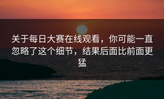 关于每日大赛在线观看，你可能一直忽略了这个细节，结果后面比前面更猛