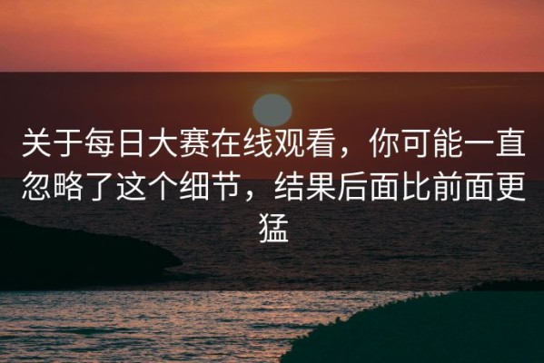 关于每日大赛在线观看，你可能一直忽略了这个细节，结果后面比前面更猛