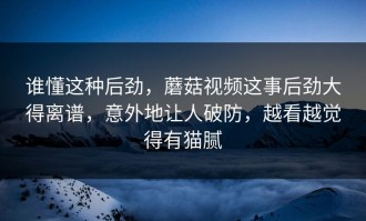 谁懂这种后劲，蘑菇视频这事后劲大得离谱，意外地让人破防，越看越觉得有猫腻