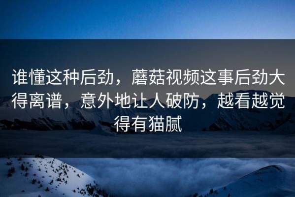 谁懂这种后劲，蘑菇视频这事后劲大得离谱，意外地让人破防，越看越觉得有猫腻