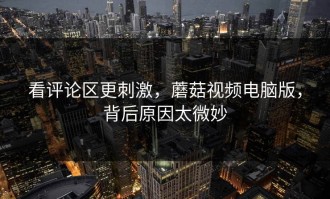 看评论区更刺激，蘑菇视频电脑版，背后原因太微妙
