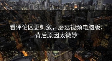 看评论区更刺激，蘑菇视频电脑版，背后原因太微妙