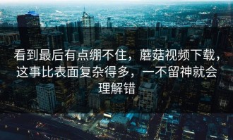 看到最后有点绷不住，蘑菇视频下载，这事比表面复杂得多，一不留神就会理解错