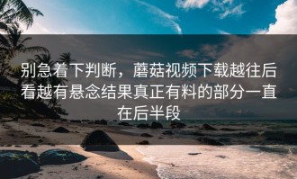 别急着下判断，蘑菇视频下载越往后看越有悬念结果真正有料的部分一直在后半段