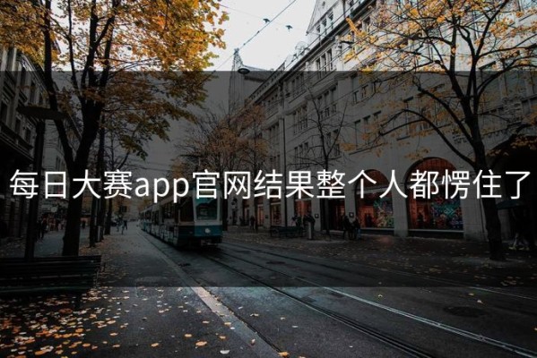 每日大赛app官网结果整个人都愣住了