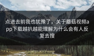 点进去前我也犹豫了，关于蘑菇视频app下载越扒越能理解为什么会有人反复去搜