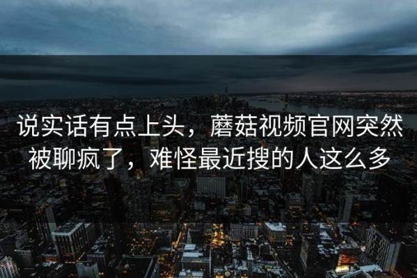 说实话有点上头，蘑菇视频官网突然被聊疯了，难怪最近搜的人这么多