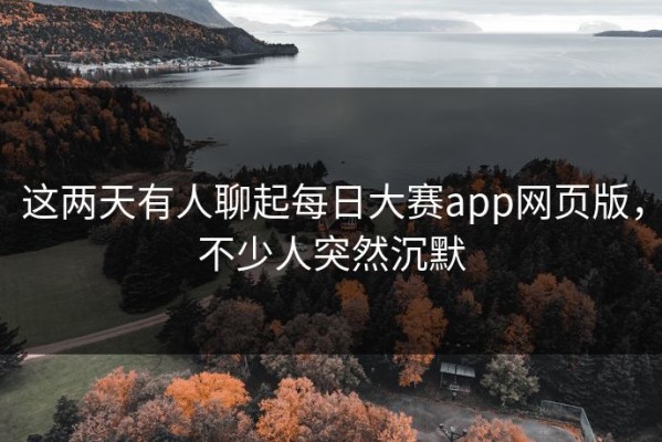 这两天有人聊起每日大赛app网页版，不少人突然沉默