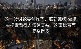 这一波讨论突然炸了，蘑菇视频ios相关搜索看得人情绪复杂，这事比表面复杂得多