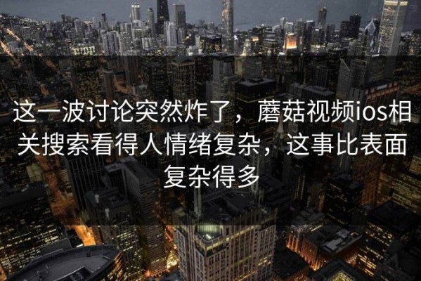 这一波讨论突然炸了，蘑菇视频ios相关搜索看得人情绪复杂，这事比表面复杂得多