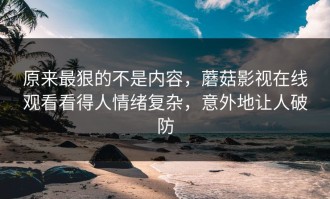 原来最狠的不是内容，蘑菇影视在线观看看得人情绪复杂，意外地让人破防