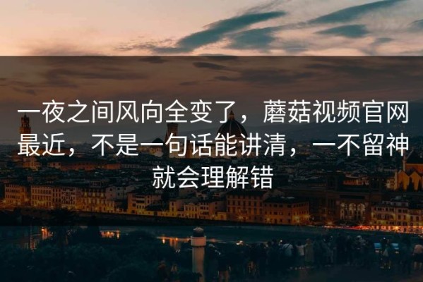 一夜之间风向全变了，蘑菇视频官网最近，不是一句话能讲清，一不留神就会理解错