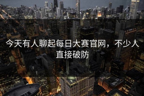 今天有人聊起每日大赛官网，不少人直接破防