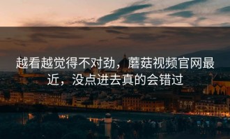 越看越觉得不对劲，蘑菇视频官网最近，没点进去真的会错过