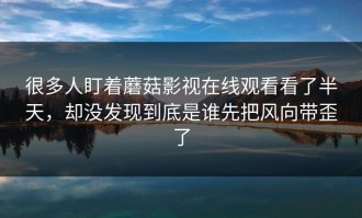 很多人盯着蘑菇影视在线观看看了半天，却没发现到底是谁先把风向带歪了