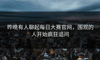 昨晚有人聊起每日大赛官网，围观的人开始疯狂追问