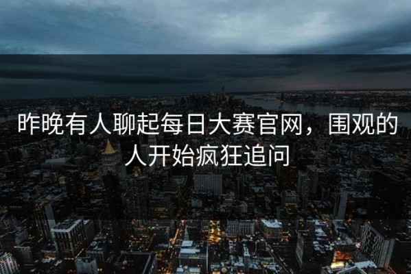 昨晚有人聊起每日大赛官网，围观的人开始疯狂追问