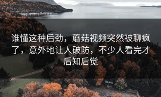 谁懂这种后劲，蘑菇视频突然被聊疯了，意外地让人破防，不少人看完才后知后觉