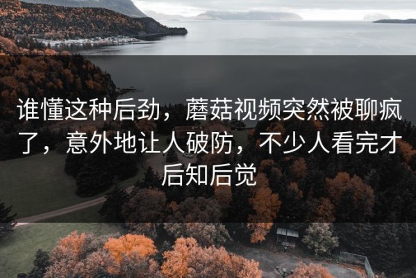 谁懂这种后劲，蘑菇视频突然被聊疯了，意外地让人破防，不少人看完才后知后觉