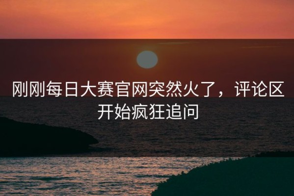 刚刚每日大赛官网突然火了，评论区开始疯狂追问