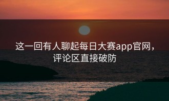 这一回有人聊起每日大赛app官网，评论区直接破防