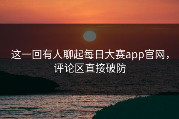这一回有人聊起每日大赛app官网，评论区直接破防