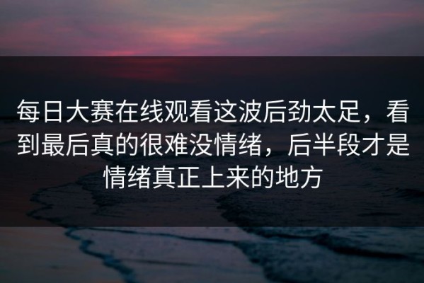 每日大赛在线观看这波后劲太足，看到最后真的很难没情绪，后半段才是情绪真正上来的地方