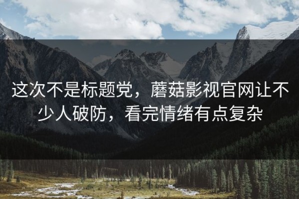 这次不是标题党，蘑菇影视官网让不少人破防，看完情绪有点复杂