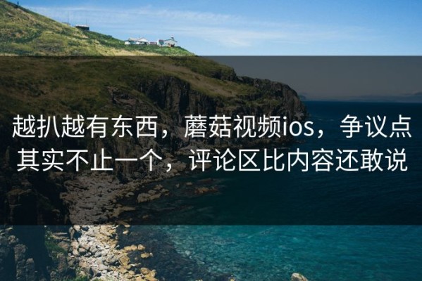 越扒越有东西，蘑菇视频ios，争议点其实不止一个，评论区比内容还敢说