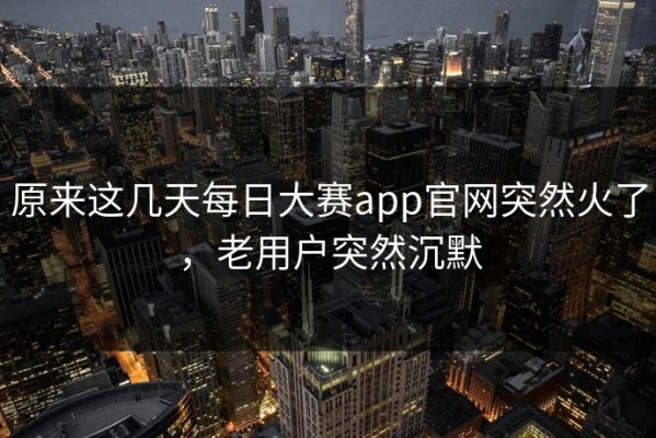 原来这几天每日大赛app官网突然火了，老用户突然沉默