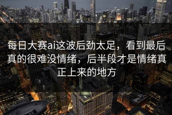每日大赛ai这波后劲太足，看到最后真的很难没情绪，后半段才是情绪真正上来的地方