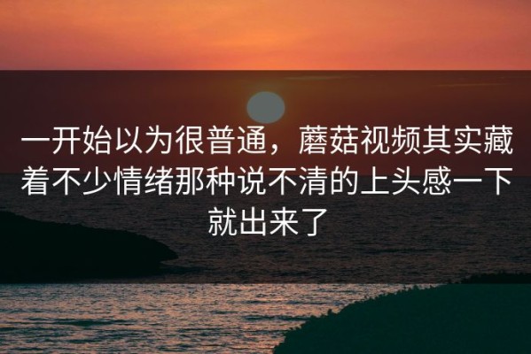 一开始以为很普通，蘑菇视频其实藏着不少情绪那种说不清的上头感一下就出来了