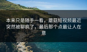 本来只是随手一看，蘑菇短视频最近突然被聊疯了，最后那个点最让人在意