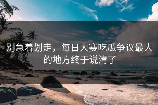 别急着划走，每日大赛吃瓜争议最大的地方终于说清了
