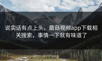说实话有点上头，蘑菇视频app下载相关搜索，事情一下就有味道了