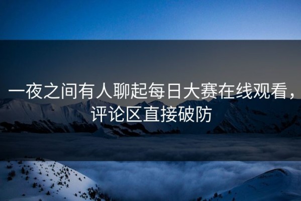 一夜之间有人聊起每日大赛在线观看，评论区直接破防