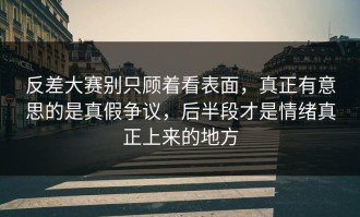 反差大赛别只顾着看表面，真正有意思的是真假争议，后半段才是情绪真正上来的地方