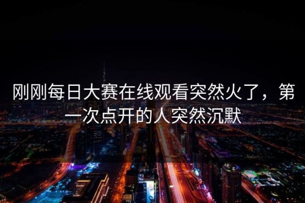 刚刚每日大赛在线观看突然火了，第一次点开的人突然沉默