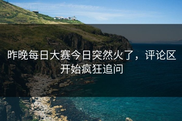 昨晚每日大赛今日突然火了，评论区开始疯狂追问
