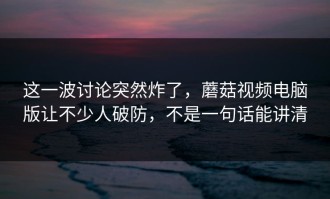 这一波讨论突然炸了，蘑菇视频电脑版让不少人破防，不是一句话能讲清