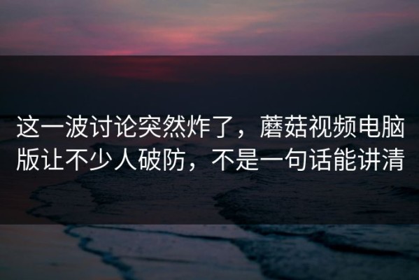 这一波讨论突然炸了，蘑菇视频电脑版让不少人破防，不是一句话能讲清