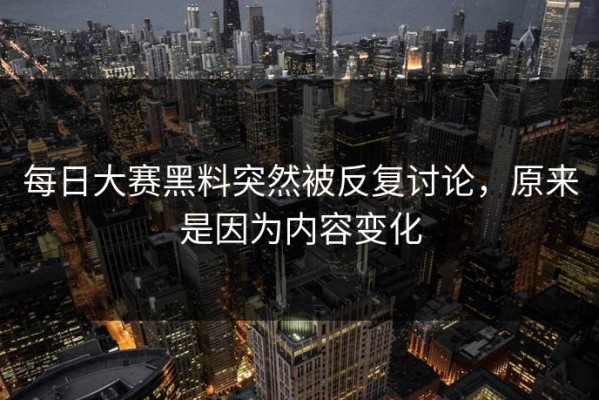 每日大赛黑料突然被反复讨论，原来是因为内容变化