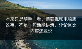 本来只是随手一看，蘑菇视频电脑版这事，不是一句话能讲清，评论区比内容还敢说