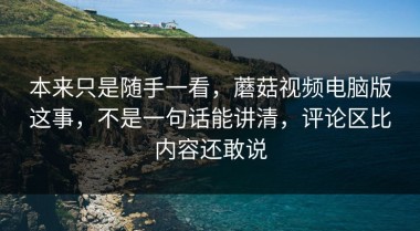 本来只是随手一看，蘑菇视频电脑版这事，不是一句话能讲清，评论区比内容还敢说