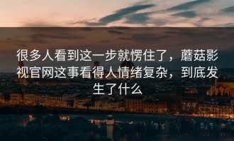 很多人看到这一步就愣住了，蘑菇影视官网这事看得人情绪复杂，到底发生了什么