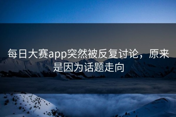 每日大赛app突然被反复讨论，原来是因为话题走向