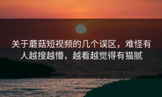 关于蘑菇短视频的几个误区，难怪有人越搜越懵，越看越觉得有猫腻
