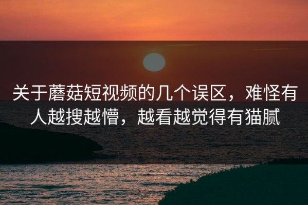 关于蘑菇短视频的几个误区，难怪有人越搜越懵，越看越觉得有猫腻