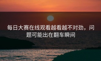 每日大赛在线观看越看越不对劲，问题可能出在翻车瞬间
